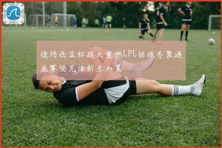 德玛西亚杯战火重燃LPL劲旅齐聚逐鹿赛场见证新王加冕