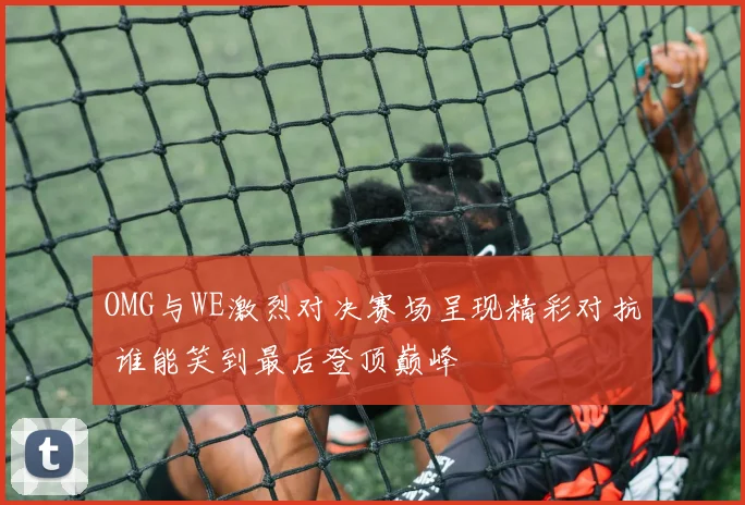 OMG与WE激烈对决赛场呈现精彩对抗 谁能笑到最后登顶巅峰