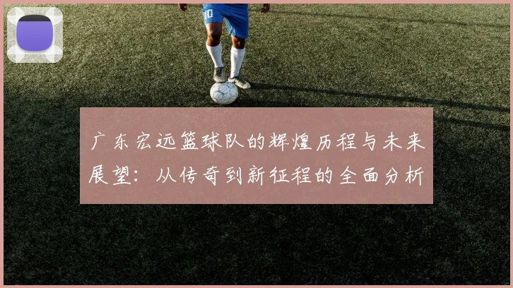 广东宏远篮球队的辉煌历程与未来展望：从传奇到新征程的全面分析