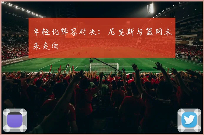 年轻化阵容对决：尼克斯与篮网未来走向