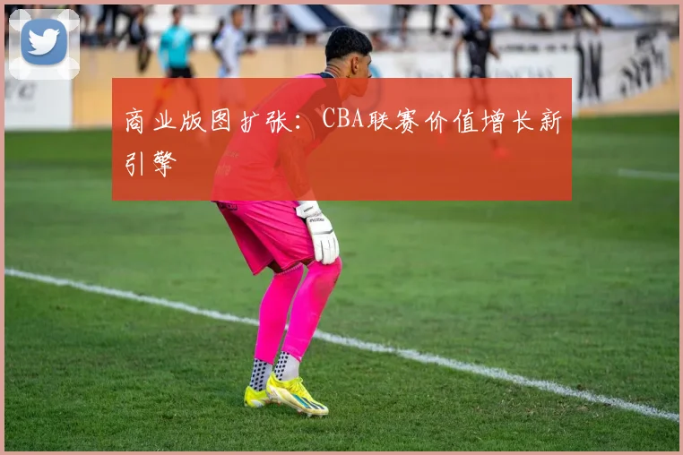 商业版图扩张：CBA联赛价值增长新引擎