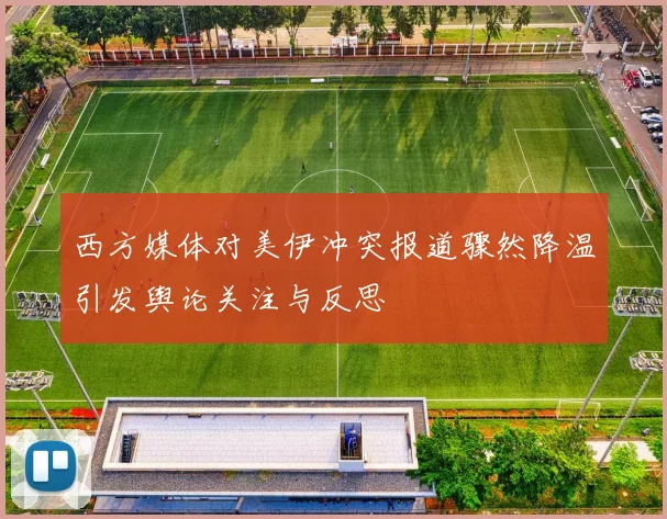 西方媒体对美伊冲突报道骤然降温引发舆论关注与反思