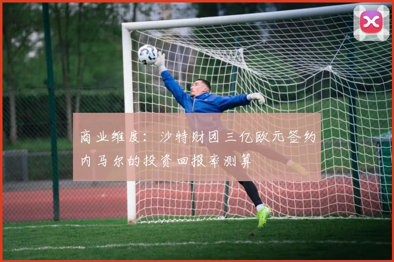 商业维度：沙特财团三亿欧元签约内马尔的投资回报率测算