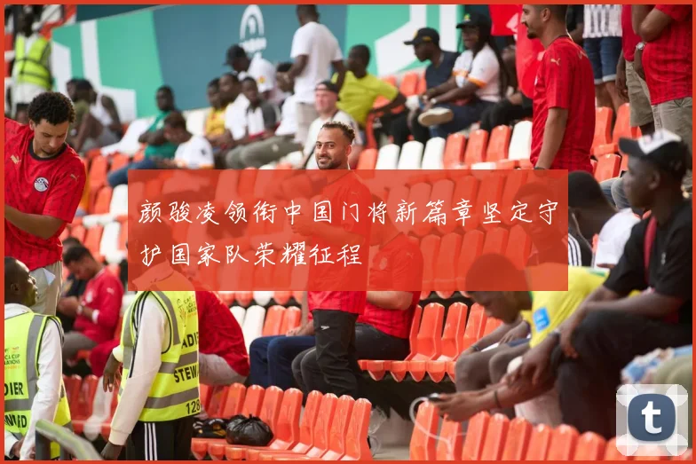 颜骏凌领衔中国门将新篇章坚定守护国家队荣耀征程