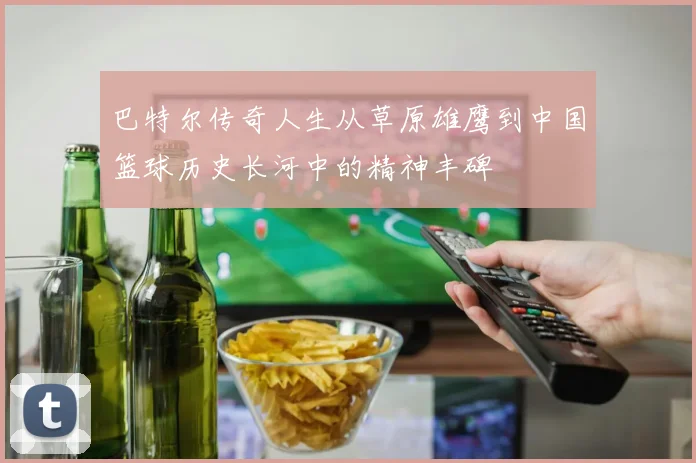 巴特尔传奇人生从草原雄鹰到中国篮球历史长河中的精神丰碑