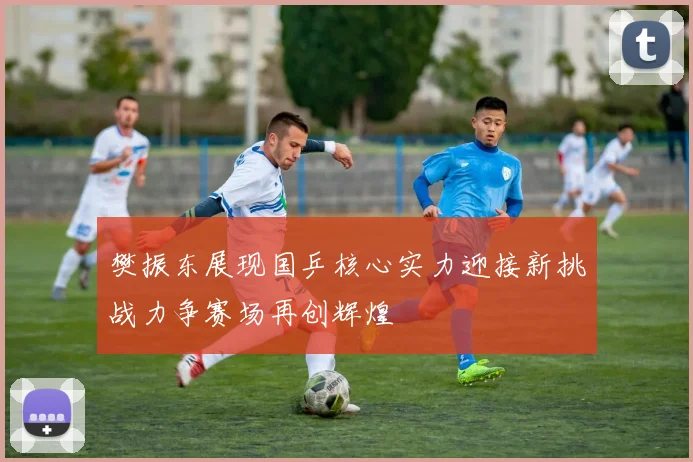 樊振东展现国乒核心实力迎接新挑战力争赛场再创辉煌