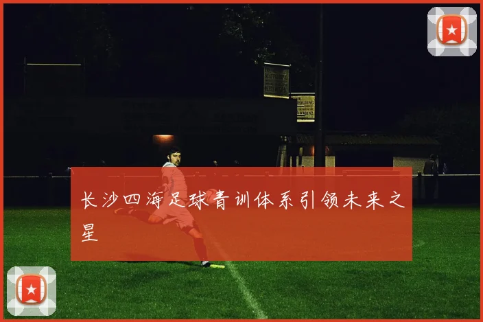 长沙四海足球青训体系引领未来之星
