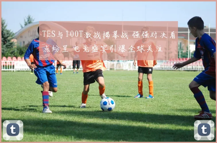 TES与100T激战揭幕战 强强对决看点纷呈 电竞盛宴引爆全球关注