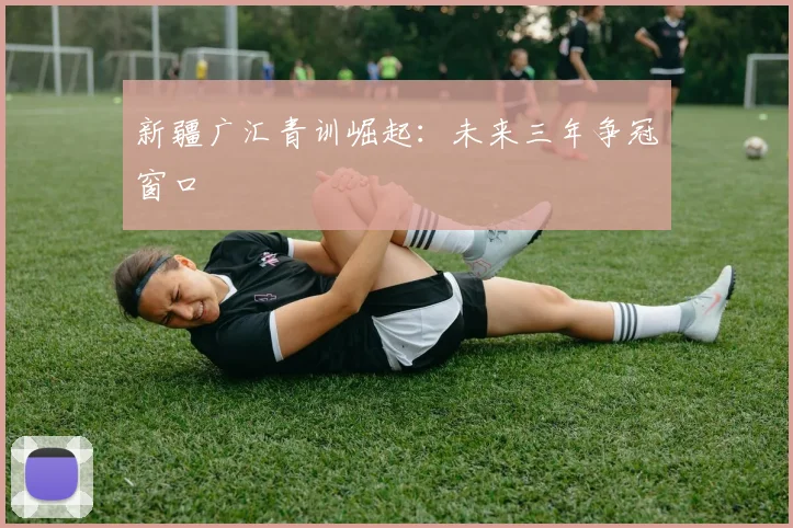 新疆广汇青训崛起：未来三年争冠窗口