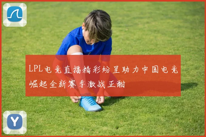 LPL电竞直播精彩纷呈助力中国电竞崛起全新赛季激战正酣