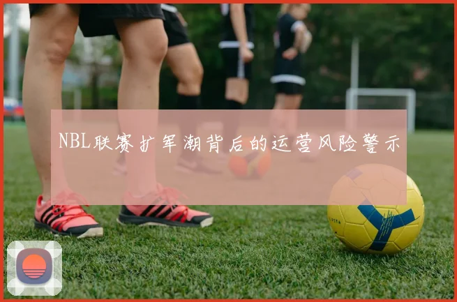NBL联赛扩军潮背后的运营风险警示