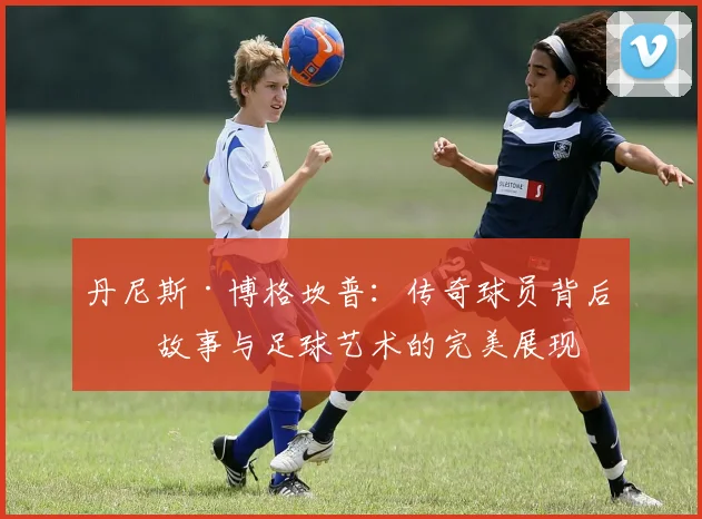 丹尼斯·博格坎普：传奇球员背后的故事与足球艺术的完美展现