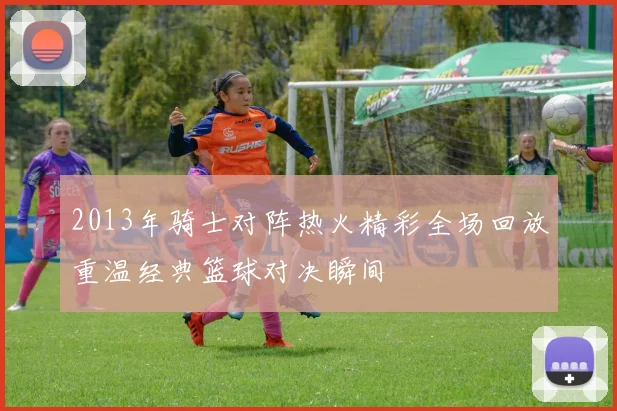 2013年骑士对阵热火精彩全场回放重温经典篮球对决瞬间