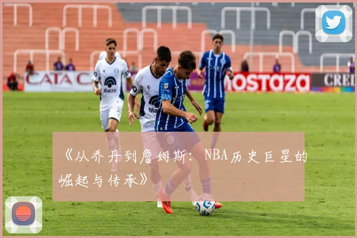 《从乔丹到詹姆斯：NBA历史巨星的崛起与传承》