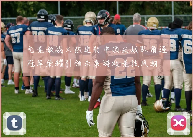 电竞激战火热进行中顶尖战队角逐冠军荣耀引领未来游戏竞技风潮