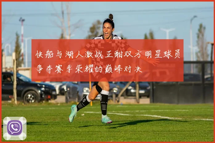 快船与湖人激战正酣双方明星球员争夺赛季荣耀的巅峰对决