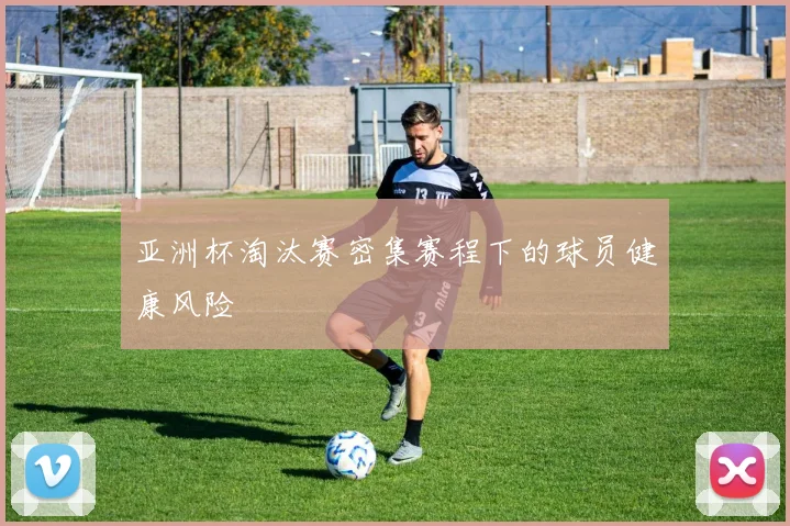 亚洲杯淘汰赛密集赛程下的球员健康风险