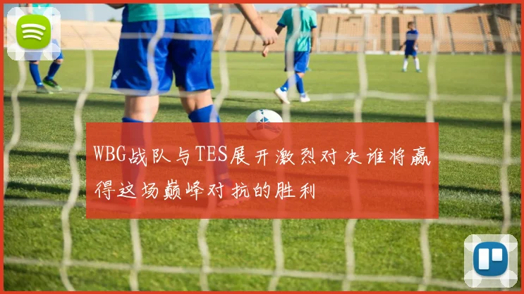 WBG战队与TES展开激烈对决谁将赢得这场巅峰对抗的胜利